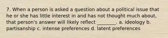 7. When a person is asked a question about a political issue that he or she has little interest in and has not thought much about, that person's answer will likely reflect ________. a. ideology b. partisanship c. intense preferences d. latent preferences