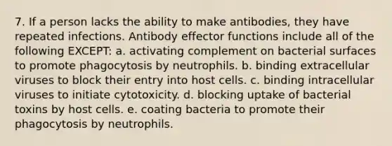 7. If a person lacks the ability to make antibodies, they have repeated infections. Antibody effector functions include all of the following EXCEPT: a. activating complement on bacterial surfaces to promote phagocytosis by neutrophils. b. binding extracellular viruses to block their entry into host cells. c. binding intracellular viruses to initiate cytotoxicity. d. blocking uptake of bacterial toxins by host cells. e. coating bacteria to promote their phagocytosis by neutrophils.