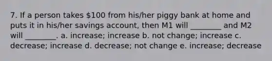 7. If a person takes 100 from his/her piggy bank at home and puts it in his/her savings account, then M1 will ________ and M2 will ________. a. increase; increase b. not change; increase c. decrease; increase d. decrease; not change e. increase; decrease