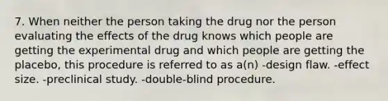 7. When neither the person taking the drug nor the person evaluating the effects of the drug knows which people are getting the experimental drug and which people are getting the placebo, this procedure is referred to as a(n) -design flaw. -effect size. -preclinical study. -double-blind procedure.