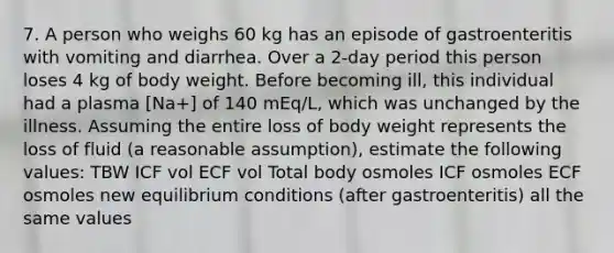 7. A person who weighs 60 kg has an episode of gastroenteritis with vomiting and diarrhea. Over a 2-day period this person loses 4 kg of body weight. Before becoming ill, this individual had a plasma [Na+] of 140 mEq/L, which was unchanged by the illness. Assuming the entire loss of body weight represents the loss of fluid (a reasonable assumption), estimate the following values: TBW ICF vol ECF vol Total body osmoles ICF osmoles ECF osmoles new equilibrium conditions (after gastroenteritis) all the same values