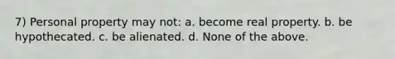 7) Personal property may not: a. become real property. b. be hypothecated. c. be alienated. d. None of the above.