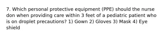 7. Which personal protective equipment (PPE) should the nurse don when providing care within 3 feet of a pediatric patient who is on droplet precautions? 1) Gown 2) Gloves 3) Mask 4) Eye shield