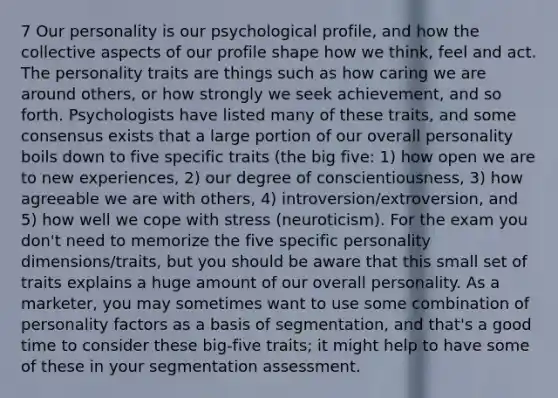 7 Our personality is our psychological profile, and how the collective aspects of our profile shape how we think, feel and act. The personality traits are things such as how caring we are around others, or how strongly we seek achievement, and so forth. Psychologists have listed many of these traits, and some consensus exists that a large portion of our overall personality boils down to five specific traits (the big five: 1) how open we are to new experiences, 2) our degree of conscientiousness, 3) how agreeable we are with others, 4) introversion/extroversion, and 5) how well we cope with stress (neuroticism). For the exam you don't need to memorize the five specific personality dimensions/traits, but you should be aware that this small set of traits explains a huge amount of our overall personality. As a marketer, you may sometimes want to use some combination of personality factors as a basis of segmentation, and that's a good time to consider these big-five traits; it might help to have some of these in your segmentation assessment.