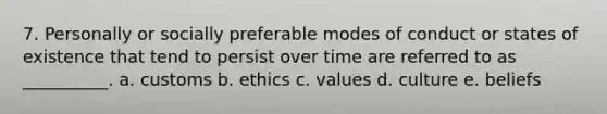 7. Personally or socially preferable modes of conduct or states of existence that tend to persist over time are referred to as __________. a. customs b. ethics c. values d. culture e. beliefs