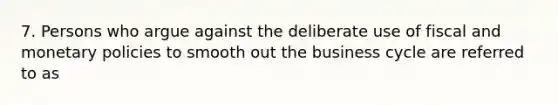 7. Persons who argue against the deliberate use of fiscal and monetary policies to smooth out the business cycle are referred to as