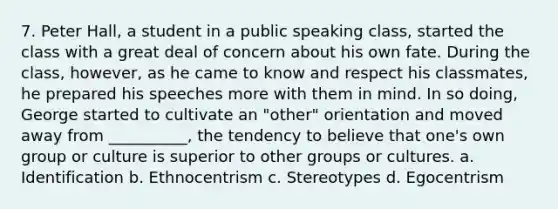 7. Peter Hall, a student in a public speaking class, started the class with a great deal of concern about his own fate. During the class, however, as he came to know and respect his classmates, he prepared his speeches more with them in mind. In so doing, George started to cultivate an "other" orientation and moved away from __________, the tendency to believe that one's own group or culture is superior to other groups or cultures. a. Identification b. Ethnocentrism c. Stereotypes d. Egocentrism