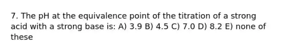 7. The pH at the equivalence point of the titration of a strong acid with a strong base is: A) 3.9 B) 4.5 C) 7.0 D) 8.2 E) none of these