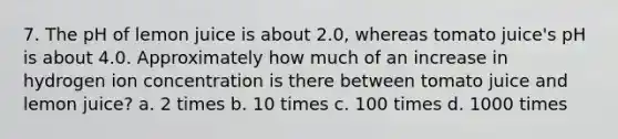 7. The pH of lemon juice is about 2.0, whereas tomato juice's pH is about 4.0. Approximately how much of an increase in hydrogen ion concentration is there between tomato juice and lemon juice? a. 2 times b. 10 times c. 100 times d. 1000 times