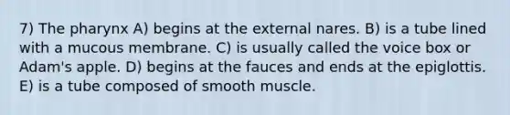 7) The pharynx A) begins at the external nares. B) is a tube lined with a mucous membrane. C) is usually called the voice box or Adam's apple. D) begins at the fauces and ends at the epiglottis. E) is a tube composed of smooth muscle.