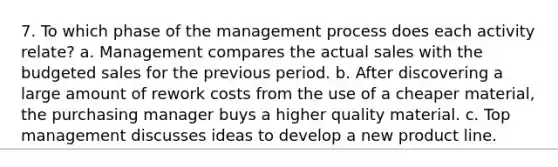 7. To which phase of the management process does each activity relate? a. Management compares the actual sales with the budgeted sales for the previous period. b. After discovering a large amount of rework costs from the use of a cheaper material, the purchasing manager buys a higher quality material. c. Top management discusses ideas to develop a new product line.