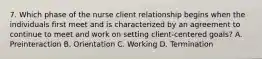 7. Which phase of the nurse client relationship begins when the individuals first meet and is characterized by an agreement to continue to meet and work on setting client-centered goals? A. Preinteraction B. Orientation C. Working D. Termination