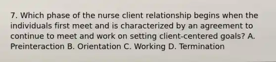 7. Which phase of the nurse client relationship begins when the individuals first meet and is characterized by an agreement to continue to meet and work on setting client-centered goals? A. Preinteraction B. Orientation C. Working D. Termination