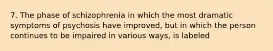 7. The phase of schizophrenia in which the most dramatic symptoms of psychosis have improved, but in which the person continues to be impaired in various ways, is labeled