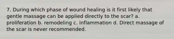 7. During which phase of wound healing is it first likely that gentle massage can be applied directly to the scar? a. proliferation b. remodeling c. inflammation d. Direct massage of the scar is never recommended.