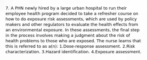 7. A PHN newly hired by a large urban hospital to run their employee health program decided to take a refresher course on how to do exposure risk assessments, which are used by policy makers and other regulators to evaluate the health effects from an environmental exposure. In these assessments, the final step in the process involves making a judgment about the risk of health problems to those who are exposed. The nurse learns that this is referred to as a(n): 1.Dose-response assessment. 2.Risk characterization. 3.Hazard identification. 4.Exposure assessment.