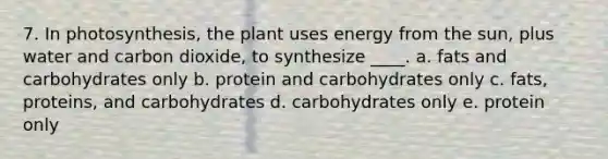 7. In photosynthesis, the plant uses energy from the sun, plus water and carbon dioxide, to synthesize ____. a. fats and carbohydrates only b. protein and carbohydrates only c. fats, proteins, and carbohydrates d. carbohydrates only e. protein only