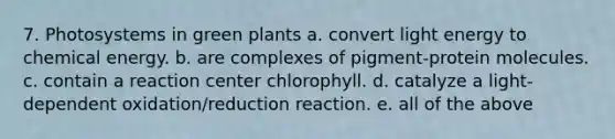 7. Photosystems in green plants a. convert light energy to chemical energy. b. are complexes of pigment-protein molecules. c. contain a reaction center chlorophyll. d. catalyze a light-dependent oxidation/reduction reaction. e. all of the above