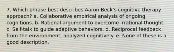 7. Which phrase best describes Aaron Beck's cognitive therapy approach? a. Collaborative empirical analysis of ongoing cognitions. b. Rational argument to overcome irrational thought. c. Self-talk to guide adaptive behaviors. d. Reciprocal feedback from the environment, analyzed cognitively. e. None of these is a good description.