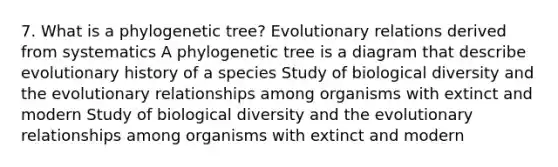 7. What is a phylogenetic tree? Evolutionary relations derived from systematics A phylogenetic tree is a diagram that describe evolutionary history of a species Study of biological diversity and the evolutionary relationships among organisms with extinct and modern Study of biological diversity and the evolutionary relationships among organisms with extinct and modern