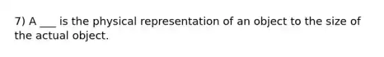 7) A ___ is the physical representation of an object to the size of the actual object.