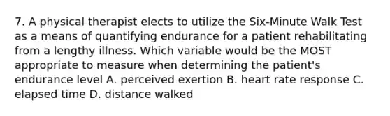 7. A physical therapist elects to utilize the Six-Minute Walk Test as a means of quantifying endurance for a patient rehabilitating from a lengthy illness. Which variable would be the MOST appropriate to measure when determining the patient's endurance level A. perceived exertion B. heart rate response C. elapsed time D. distance walked