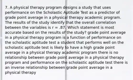 7. A physical therapy program designs a study that uses performance on the Scholastic Aptitude Test as a predictor of grade point average in a physical therapy academic program. The results of the study identify that the overall correlation between the variables is r = .87. Which statement is most accurate based on the results of the study? grade point average in a physical therapy program is a function of performance on the scholastic aptitude test a student that performs well on the scholastic aptitude test is likely to have a high grade point average in a physical therapy academic program there is no relationship between grade point average in a physical therapy program and performance on the scholastic aptitude test there is an <a href='https://www.questionai.com/knowledge/kc6KNK1VxL-inverse-relation' class='anchor-knowledge'>inverse relation</a>ship between grade point average in a physical therapy