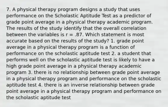 7. A physical therapy program designs a study that uses performance on the Scholastic Aptitude Test as a predictor of grade point average in a physical therapy academic program. The results of the study identify that the overall correlation between the variables is r = .87. Which statement is most accurate based on the results of the study? 1. grade point average in a physical therapy program is a function of performance on the scholastic aptitude test 2. a student that performs well on the scholastic aptitude test is likely to have a high grade point average in a physical therapy academic program 3. there is no relationship between grade point average in a physical therapy program and performance on the scholastic aptitude test 4. there is an inverse relationship between grade point average in a physical therapy program and performance on the scholastic aptitude test