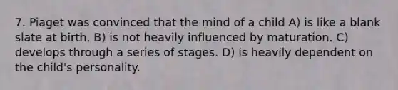 7. Piaget was convinced that the mind of a child A) is like a blank slate at birth. B) is not heavily influenced by maturation. C) develops through a series of stages. D) is heavily dependent on the child's personality.