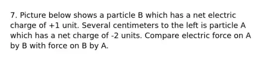 7. Picture below shows a particle B which has a net electric charge of +1 unit. Several centimeters to the left is particle A which has a net charge of -2 units. Compare electric force on A by B with force on B by A.