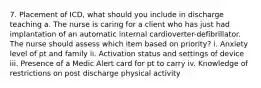 7. Placement of ICD, what should you include in discharge teaching a. The nurse is caring for a client who has just had implantation of an automatic internal cardioverter-defibrillator. The nurse should assess which item based on priority? i. Anxiety level of pt and family ii. Activation status and settings of device iii. Presence of a Medic Alert card for pt to carry iv. Knowledge of restrictions on post discharge physical activity