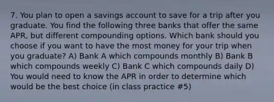 7. You plan to open a savings account to save for a trip after you graduate. You find the following three banks that offer the same APR, but different compounding options. Which bank should you choose if you want to have the most money for your trip when you graduate? A) Bank A which compounds monthly B) Bank B which compounds weekly C) Bank C which compounds daily D) You would need to know the APR in order to determine which would be the best choice (in class practice #5)