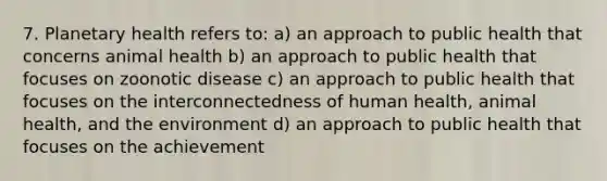 7. Planetary health refers to: a) an approach to public health that concerns animal health b) an approach to public health that focuses on zoonotic disease c) an approach to public health that focuses on the interconnectedness of human health, animal health, and the environment d) an approach to public health that focuses on the achievement