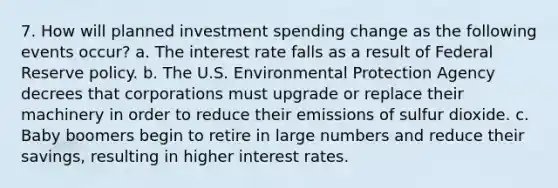 7. How will planned investment spending change as the following events occur? a. The interest rate falls as a result of Federal Reserve policy. b. The U.S. Environmental Protection Agency decrees that corporations must upgrade or replace their machinery in order to reduce their emissions of sulfur dioxide. c. Baby boomers begin to retire in large numbers and reduce their savings, resulting in higher interest rates.