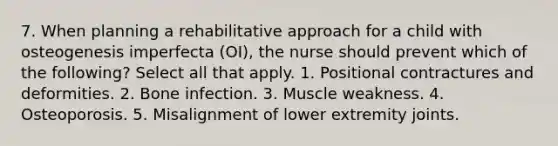 7. When planning a rehabilitative approach for a child with osteogenesis imperfecta (OI), the nurse should prevent which of the following? Select all that apply. 1. Positional contractures and deformities. 2. Bone infection. 3. Muscle weakness. 4. Osteoporosis. 5. Misalignment of lower extremity joints.