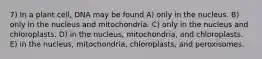 7) In a plant cell, DNA may be found A) only in the nucleus. B) only in the nucleus and mitochondria. C) only in the nucleus and chloroplasts. D) in the nucleus, mitochondria, and chloroplasts. E) in the nucleus, mitochondria, chloroplasts, and peroxisomes.