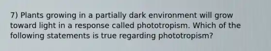 7) Plants growing in a partially dark environment will grow toward light in a response called phototropism. Which of the following statements is true regarding phototropism?