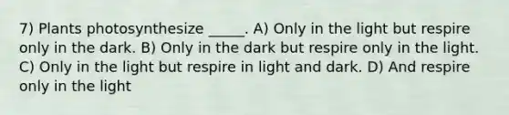 7) Plants photosynthesize _____. A) Only in the light but respire only in the dark. B) Only in the dark but respire only in the light. C) Only in the light but respire in light and dark. D) And respire only in the light