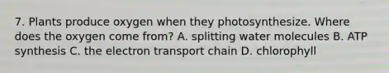 7. Plants produce oxygen when they photosynthesize. Where does the oxygen come from? A. splitting water molecules B. ATP synthesis C. the electron transport chain D. chlorophyll