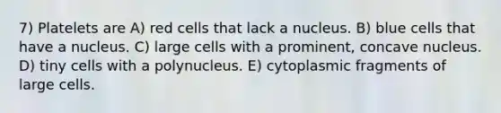 7) Platelets are A) red cells that lack a nucleus. B) blue cells that have a nucleus. C) large cells with a prominent, concave nucleus. D) tiny cells with a polynucleus. E) cytoplasmic fragments of large cells.