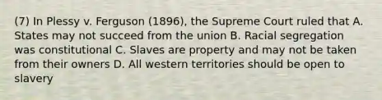 (7) In Plessy v. Ferguson (1896), the Supreme Court ruled that A. States may not succeed from the union B. Racial segregation was constitutional C. Slaves are property and may not be taken from their owners D. All western territories should be open to slavery