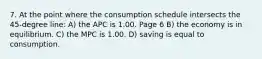 7. At the point where the consumption schedule intersects the 45-degree line: A) the APC is 1.00. Page 6 B) the economy is in equilibrium. C) the MPC is 1.00. D) saving is equal to consumption.