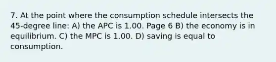 7. At the point where the consumption schedule intersects the 45-degree line: A) the APC is 1.00. Page 6 B) the economy is in equilibrium. C) the MPC is 1.00. D) saving is equal to consumption.