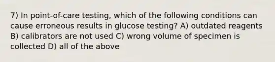 7) In point-of-care testing, which of the following conditions can cause erroneous results in glucose testing? A) outdated reagents B) calibrators are not used C) wrong volume of specimen is collected D) all of the above