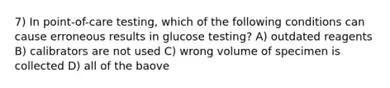 7) In point-of-care testing, which of the following conditions can cause erroneous results in glucose testing? A) outdated reagents B) calibrators are not used C) wrong volume of specimen is collected D) all of the baove