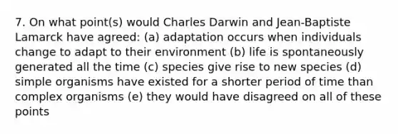 7. On what point(s) would Charles Darwin and Jean-Baptiste Lamarck have agreed: (a) adaptation occurs when individuals change to adapt to their environment (b) life is spontaneously generated all the time (c) species give rise to new species (d) simple organisms have existed for a shorter period of time than complex organisms (e) they would have disagreed on all of these points