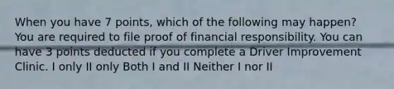 When you have 7 points, which of the following may happen? You are required to file proof of financial responsibility. You can have 3 points deducted if you complete a Driver Improvement Clinic. I only II only Both I and II Neither I nor II