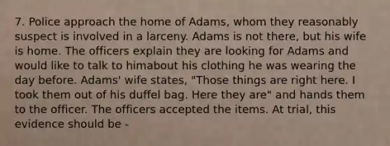 7. Police approach the home of Adams, whom they reasonably suspect is involved in a larceny. Adams is not there, but his wife is home. The officers explain they are looking for Adams and would like to talk to himabout his clothing he was wearing the day before. Adams' wife states, "Those things are right here. I took them out of his duffel bag. Here they are" and hands them to the officer. The officers accepted the items. At trial, this evidence should be -