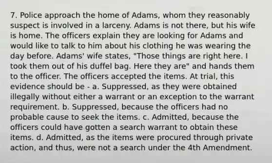 7. Police approach the home of Adams, whom they reasonably suspect is involved in a larceny. Adams is not there, but his wife is home. The officers explain they are looking for Adams and would like to talk to him about his clothing he was wearing the day before. Adams' wife states, "Those things are right here. I took them out of his duffel bag. Here they are" and hands them to the officer. The officers accepted the items. At trial, this evidence should be - a. Suppressed, as they were obtained illegally without either a warrant or an exception to the warrant requirement. b. Suppressed, because the officers had no probable cause to seek the items. c. Admitted, because the officers could have gotten a search warrant to obtain these items. d. Admitted, as the items were procured through private action, and thus, were not a search under the 4th Amendment.