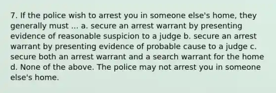 7. If the police wish to arrest you in someone else's home, they generally must ... a. secure an arrest warrant by presenting evidence of reasonable suspicion to a judge b. secure an arrest warrant by presenting evidence of probable cause to a judge c. secure both an arrest warrant and a search warrant for the home d. None of the above. The police may not arrest you in someone else's home.